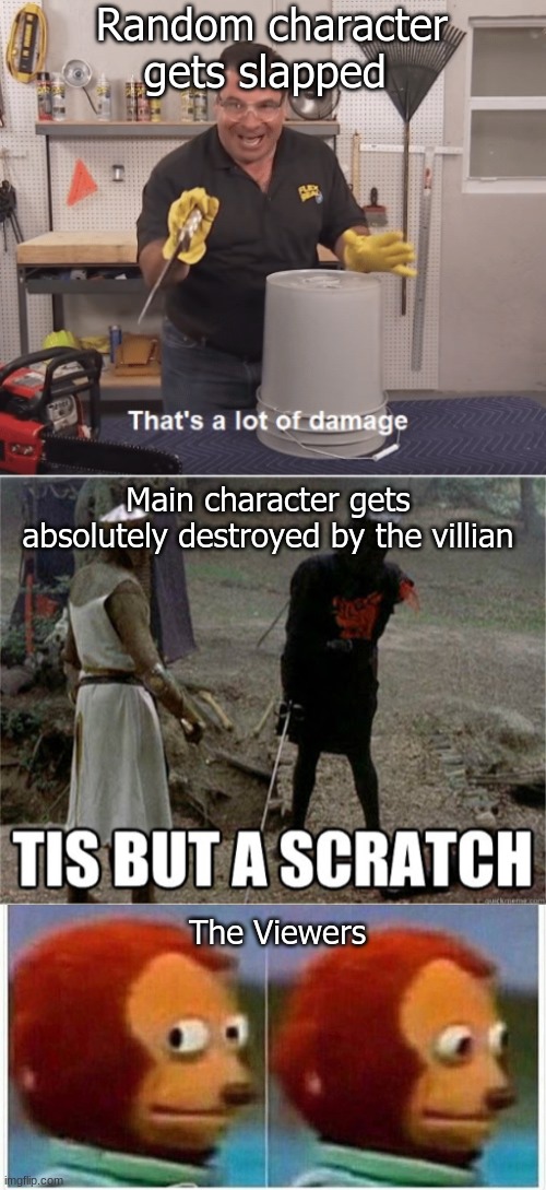 Tell me people, is this true? | Random character gets slapped; Main character gets absolutely destroyed by the villian; The Viewers | image tagged in thats alot of damage,tis but a scratch,memes,monkey puppet | made w/ Imgflip meme maker