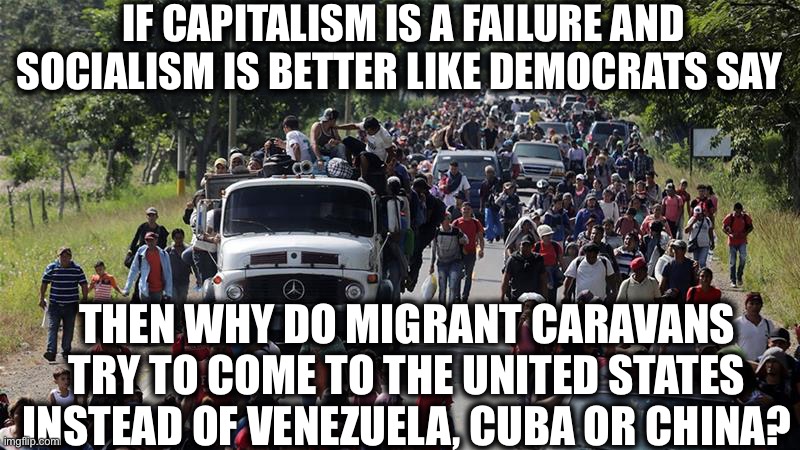 Good question | IF CAPITALISM IS A FAILURE AND SOCIALISM IS BETTER LIKE DEMOCRATS SAY; THEN WHY DO MIGRANT CARAVANS TRY TO COME TO THE UNITED STATES INSTEAD OF VENEZUELA, CUBA OR CHINA? | image tagged in socialism,democratic socialism,communism,memes,democrats,migrant caravan | made w/ Imgflip meme maker