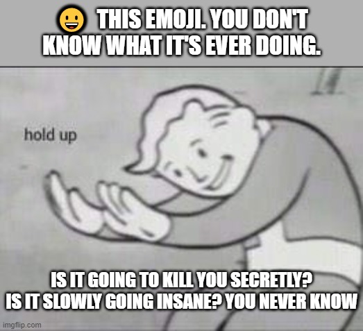 ? | 😀  THIS EMOJI. YOU DON'T KNOW WHAT IT'S EVER DOING. IS IT GOING TO KILL YOU SECRETLY? IS IT SLOWLY GOING INSANE? YOU NEVER KNOW | image tagged in fallout hold up | made w/ Imgflip meme maker