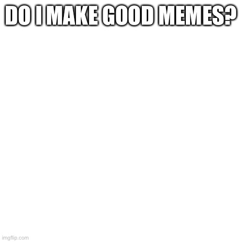 Blank Transparent Square | DO I MAKE GOOD MEMES? | image tagged in memes,blank transparent square | made w/ Imgflip meme maker