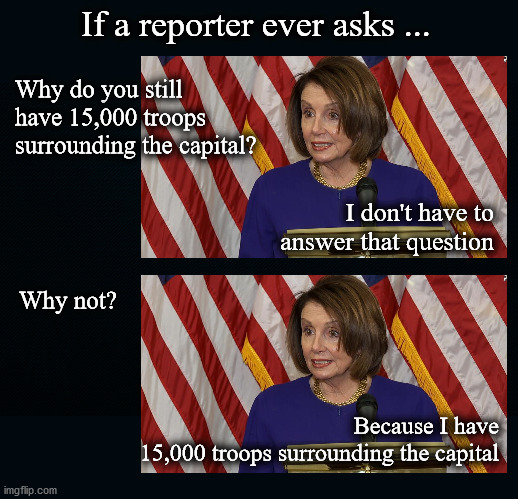 Fort Pelosi | If a reporter ever asks ... Why do you still
have 15,000 troops
surrounding the capital? I don't have to
answer that question; Why not? Because I have
15,000 troops surrounding the capital | image tagged in politics | made w/ Imgflip meme maker