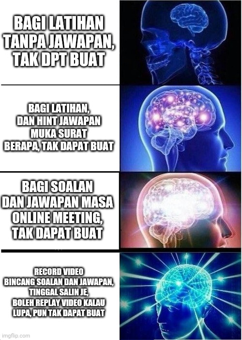 Expanding Brain Meme | BAGI LATIHAN TANPA JAWAPAN, TAK DPT BUAT; BAGI LATIHAN, DAN HINT JAWAPAN MUKA SURAT BERAPA, TAK DAPAT BUAT; BAGI SOALAN DAN JAWAPAN MASA ONLINE MEETING, TAK DAPAT BUAT; RECORD VIDEO BINCANG SOALAN DAN JAWAPAN, TINGGAL SALIN JE, BOLEH REPLAY VIDEO KALAU LUPA, PUN TAK DAPAT BUAT | image tagged in memes,expanding brain | made w/ Imgflip meme maker