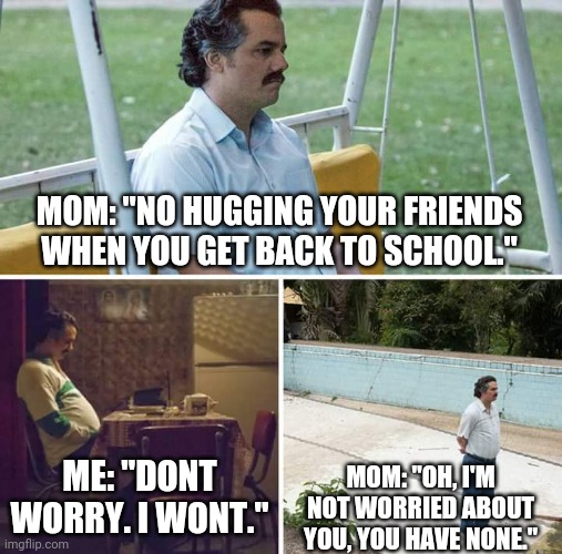 Sad Pablo Escobar Meme | MOM: "NO HUGGING YOUR FRIENDS WHEN YOU GET BACK TO SCHOOL."; ME: "DONT WORRY. I WONT."; MOM: "OH, I'M NOT WORRIED ABOUT YOU, YOU HAVE NONE." | image tagged in memes,sad pablo escobar | made w/ Imgflip meme maker