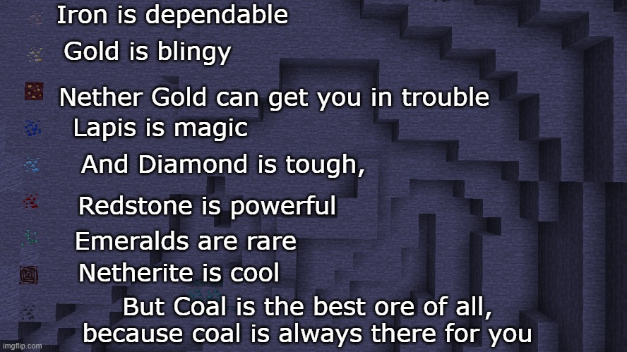 Be Like Coal | Iron is dependable; Gold is blingy; Nether Gold can get you in trouble; Lapis is magic; And Diamond is tough, Redstone is powerful; Emeralds are rare; Netherite is cool; But Coal is the best ore of all, because coal is always there for you | image tagged in minecraft | made w/ Imgflip meme maker