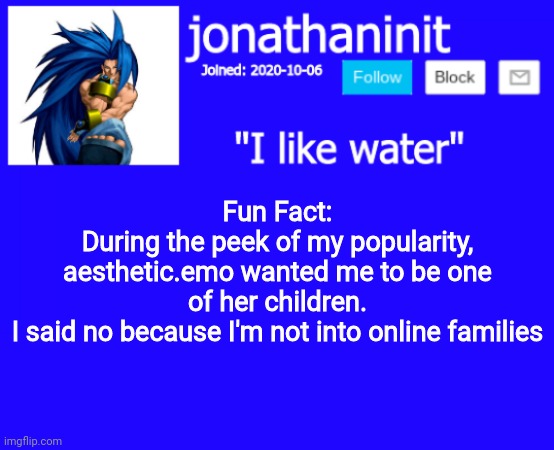 Its true, but finding the comment will take hours. | Fun Fact:
During the peek of my popularity, aesthetic.emo wanted me to be one of her children.
I said no because I'm not into online families | image tagged in jonathaninit annoucement template but suija | made w/ Imgflip meme maker
