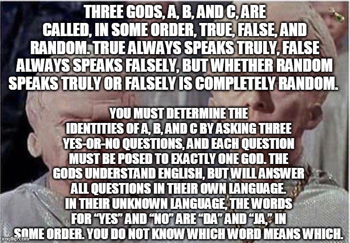 The Three Gods | YOU MUST DETERMINE THE IDENTITIES OF A, B, AND C BY ASKING THREE YES-OR-NO QUESTIONS, AND EACH QUESTION MUST BE POSED TO EXACTLY ONE GOD. THE GODS UNDERSTAND ENGLISH, BUT WILL ANSWER ALL QUESTIONS IN THEIR OWN LANGUAGE. IN THEIR UNKNOWN LANGUAGE, THE WORDS FOR “YES” AND “NO” ARE “DA” AND “JA,” IN SOME ORDER. YOU DO NOT KNOW WHICH WORD MEANS WHICH. THREE GODS, A, B, AND C, ARE CALLED, IN SOME ORDER, TRUE, FALSE, AND RANDOM. TRUE ALWAYS SPEAKS TRULY, FALSE ALWAYS SPEAKS FALSELY, BUT WHETHER RANDOM SPEAKS TRULY OR FALSELY IS COMPLETELY RANDOM. | image tagged in brainiac | made w/ Imgflip meme maker