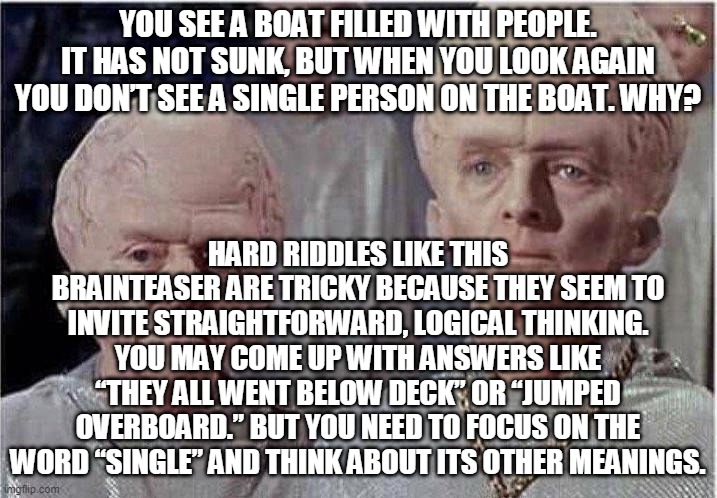 Open Up Your Dictionary To Solve This Riddle! | YOU SEE A BOAT FILLED WITH PEOPLE. IT HAS NOT SUNK, BUT WHEN YOU LOOK AGAIN YOU DON’T SEE A SINGLE PERSON ON THE BOAT. WHY? HARD RIDDLES LIKE THIS BRAINTEASER ARE TRICKY BECAUSE THEY SEEM TO INVITE STRAIGHTFORWARD, LOGICAL THINKING. YOU MAY COME UP WITH ANSWERS LIKE “THEY ALL WENT BELOW DECK” OR “JUMPED OVERBOARD.” BUT YOU NEED TO FOCUS ON THE WORD “SINGLE” AND THINK ABOUT ITS OTHER MEANINGS. | image tagged in brainiac | made w/ Imgflip meme maker