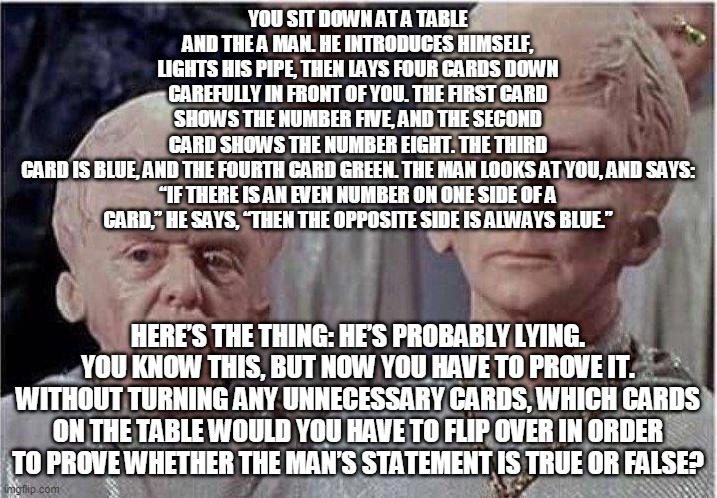 The Wason Selection Task | YOU SIT DOWN AT A TABLE AND THE A MAN. HE INTRODUCES HIMSELF, LIGHTS HIS PIPE, THEN LAYS FOUR CARDS DOWN CAREFULLY IN FRONT OF YOU. THE FIRST CARD SHOWS THE NUMBER FIVE, AND THE SECOND CARD SHOWS THE NUMBER EIGHT. THE THIRD CARD IS BLUE, AND THE FOURTH CARD GREEN. THE MAN LOOKS AT YOU, AND SAYS:

“IF THERE IS AN EVEN NUMBER ON ONE SIDE OF A CARD,” HE SAYS, “THEN THE OPPOSITE SIDE IS ALWAYS BLUE.”; HERE’S THE THING: HE’S PROBABLY LYING. YOU KNOW THIS, BUT NOW YOU HAVE TO PROVE IT. WITHOUT TURNING ANY UNNECESSARY CARDS, WHICH CARDS ON THE TABLE WOULD YOU HAVE TO FLIP OVER IN ORDER TO PROVE WHETHER THE MAN’S STATEMENT IS TRUE OR FALSE? | image tagged in brainiac | made w/ Imgflip meme maker