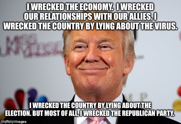 Donald trump approves | I WRECKED THE ECONOMY.  I WRECKED OUR RELATIONSHIPS WITH OUR ALLIES. I WRECKED THE COUNTRY BY LYING ABOUT THE VIRUS. I WRECKED THE COUNTRY BY LYING ABOUT THE ELECTION. BUT MOST OF ALL, I WRECKED THE REPUBLICAN PARTY. | image tagged in donald trump approves | made w/ Imgflip meme maker