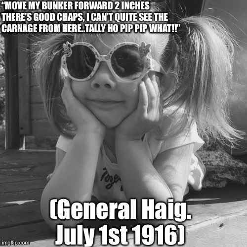 4 miles behind the front line | “MOVE MY BUNKER FORWARD 2 INCHES THERE’S GOOD CHAPS, I CAN’T QUITE SEE THE CARNAGE FROM HERE..TALLY HO PIP PIP WHAT!!”; (General Haig.
July 1st 1916) | image tagged in historical meme | made w/ Imgflip meme maker
