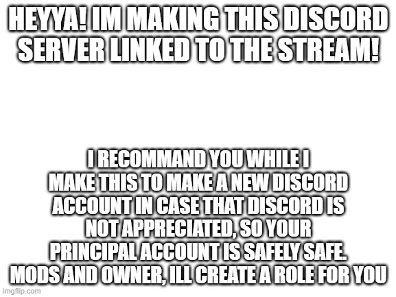 bored so im making a new function for our squad | HEYYA! IM MAKING THIS DISCORD SERVER LINKED TO THE STREAM! I RECOMMAND YOU WHILE I MAKE THIS TO MAKE A NEW DISCORD ACCOUNT IN CASE THAT DISCORD IS NOT APPRECIATED, SO YOUR PRINCIPAL ACCOUNT IS SAFELY SAFE.
MODS AND OWNER, ILL CREATE A ROLE FOR YOU | image tagged in blank white template | made w/ Imgflip meme maker