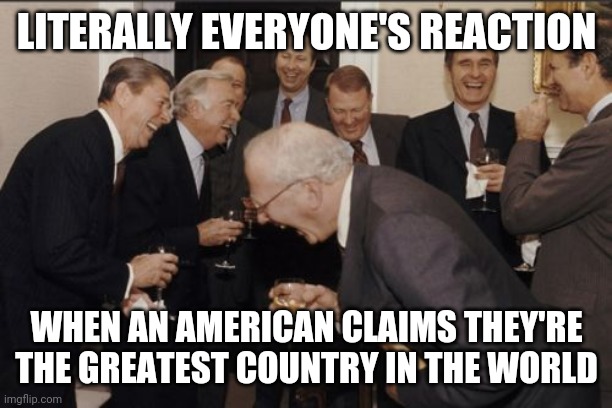 Laughing Men In Suits Meme | LITERALLY EVERYONE'S REACTION; WHEN AN AMERICAN CLAIMS THEY'RE THE GREATEST COUNTRY IN THE WORLD | image tagged in memes,laughing men in suits | made w/ Imgflip meme maker