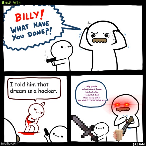 lol | I told him that dream is a hacker. Billy, put the netherite sword through his chest, while you do that. I will throw choccy milk at him. WHILE ITS IN THE GLASS. | image tagged in billy what have you done | made w/ Imgflip meme maker