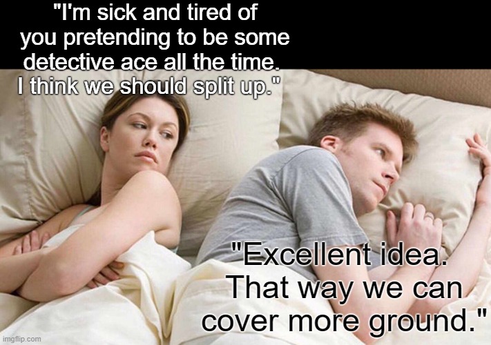 Excellent idea | "I'm sick and tired of you pretending to be some detective ace all the time. 
I think we should split up."; "Excellent idea. 
That way we can cover more ground." | image tagged in memes,i bet he's thinking about other women | made w/ Imgflip meme maker
