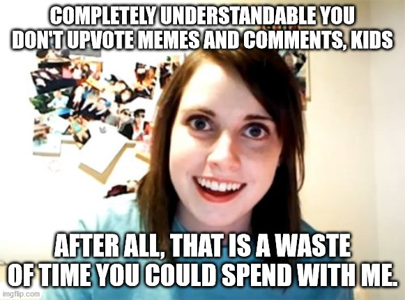 Would this work as a motivator? | COMPLETELY UNDERSTANDABLE YOU DON'T UPVOTE MEMES AND COMMENTS, KIDS; AFTER ALL, THAT IS A WASTE OF TIME YOU COULD SPEND WITH ME. | image tagged in memes,overly attached girlfriend | made w/ Imgflip meme maker