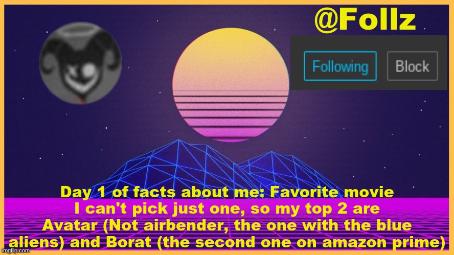 Follz Announcement #3 | Day 1 of facts about me: Favorite movie
I can't pick just one, so my top 2 are Avatar (Not airbender, the one with the blue aliens) and Borat (the second one on amazon prime) | image tagged in follz announcement 3 | made w/ Imgflip meme maker