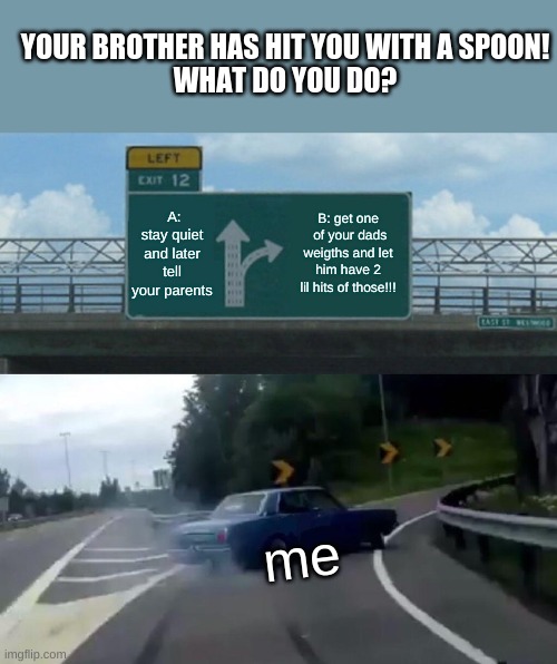 Left Exit 12 Off Ramp Meme | YOUR BROTHER HAS HIT YOU WITH A SPOON!
WHAT DO YOU DO? A: stay quiet and later tell your parents; B: get one  of your dads weigths and let him have 2 lil hits of those!!! me | image tagged in memes,left exit 12 off ramp | made w/ Imgflip meme maker