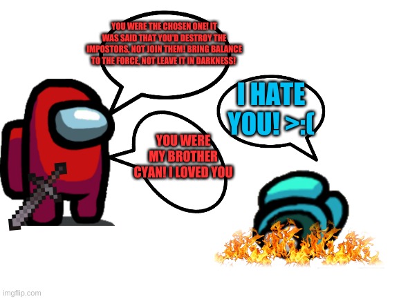 among us star wars continues | YOU WERE THE CHOSEN ONE! IT WAS SAID THAT YOU'D DESTROY THE IMPOSTORS, NOT JOIN THEM! BRING BALANCE TO THE FORCE, NOT LEAVE IT IN DARKNESS! I HATE YOU! >:(; YOU WERE MY BROTHER CYAN! I LOVED YOU | image tagged in blank white template | made w/ Imgflip meme maker