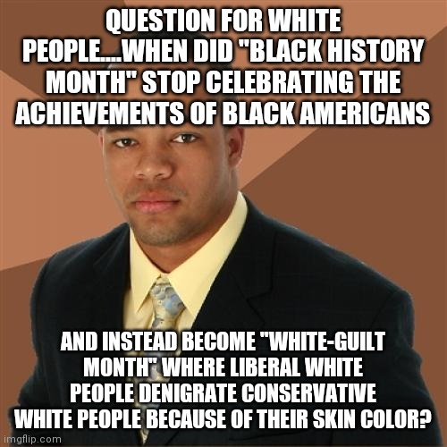 Didn't MLK mention something about character over skin color? Nahh I guess not... | QUESTION FOR WHITE PEOPLE....WHEN DID "BLACK HISTORY MONTH" STOP CELEBRATING THE ACHIEVEMENTS OF BLACK AMERICANS; AND INSTEAD BECOME "WHITE-GUILT MONTH" WHERE LIBERAL WHITE PEOPLE DENIGRATE CONSERVATIVE WHITE PEOPLE BECAUSE OF THEIR SKIN COLOR? | image tagged in memes,successful black man,liberal logic | made w/ Imgflip meme maker