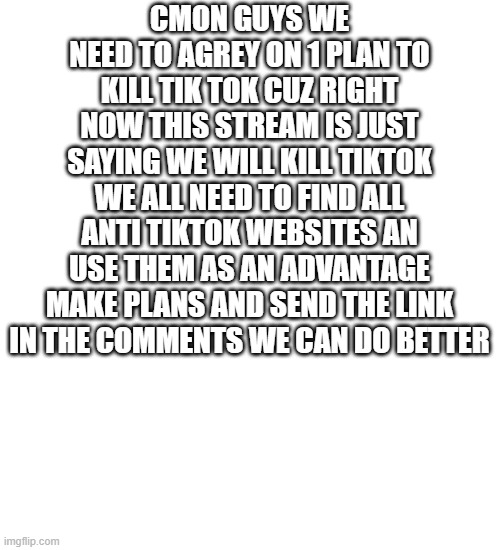 Blank Transparent Square Meme | CMON GUYS WE NEED TO AGREY ON 1 PLAN TO KILL TIK TOK CUZ RIGHT NOW THIS STREAM IS JUST SAYING WE WILL KILL TIKTOK WE ALL NEED TO FIND ALL ANTI TIKTOK WEBSITES AN USE THEM AS AN ADVANTAGE MAKE PLANS AND SEND THE LINK IN THE COMMENTS WE CAN DO BETTER | image tagged in memes,blank transparent square | made w/ Imgflip meme maker