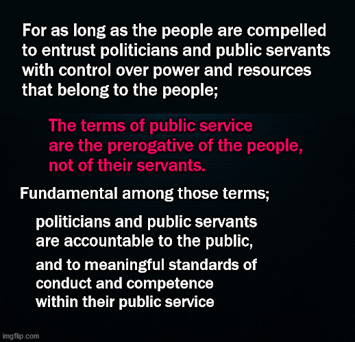 the terms of public service | For as long as the people are compelled
to entrust politicians and public servants
with control over power and resources
that belong to the people;; The terms of public service
are the prerogative of the people,
not of their servants. Fundamental among those terms;; politicians and public servants 
are accountable to the public, and to meaningful standards of
conduct and competence
within their public service | image tagged in politics | made w/ Imgflip meme maker