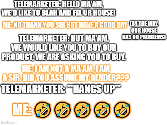 Robot calls these days... ??? | TELEMARKETER: HELLO MA'AM, WE'D LIKE TO BLAH AND FIX UR HOUSE! ME: NO THANK YOU SIR BUT HAVE A GOOD DAY; (BY THE WAY, OUR HOUSE HAS NO PROBLEMS); TELEMARKETER: BUT MA'AM, WE WOULD LIKE YOU TO BUY OUR PRODUCT, WE ARE ASKING YOU TO BUY. ME: I AM NOT A MA'AM, I AM A SIR. DID YOU ASSUME MY GENDER??? TELEMARKETER: **HANGS UP**; ME:; 🤣🤣🤣🤣🤣 | image tagged in lol | made w/ Imgflip meme maker