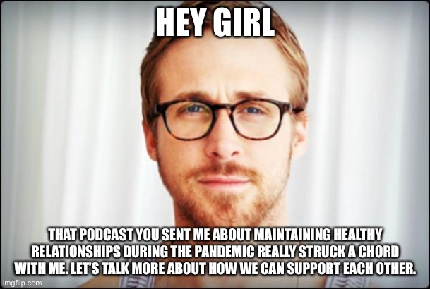 Pandemic dream husband | HEY GIRL; THAT PODCAST YOU SENT ME ABOUT MAINTAINING HEALTHY RELATIONSHIPS DURING THE PANDEMIC REALLY STRUCK A CHORD WITH ME. LET’S TALK MORE ABOUT HOW WE CAN SUPPORT EACH OTHER. | image tagged in hey girl | made w/ Imgflip meme maker