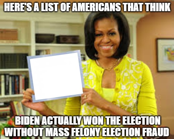 I needed 23 assistants, Melania had 3 | HERE'S A LIST OF AMERICANS THAT THINK; BIDEN ACTUALLY WON THE ELECTION WITHOUT MASS FELONY ELECTION FRAUD | image tagged in liberal hypocrisy,embarrassing,election fraud | made w/ Imgflip meme maker