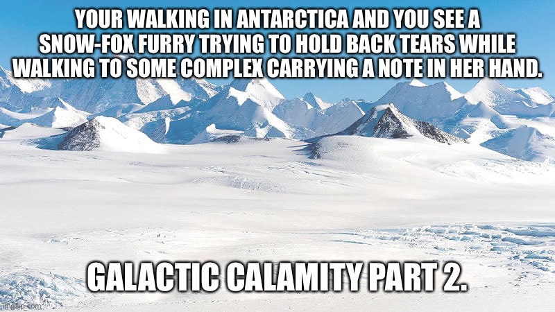 Preferably you’ll want to use a different OC than last time. | YOUR WALKING IN ANTARCTICA AND YOU SEE A SNOW-FOX FURRY TRYING TO HOLD BACK TEARS WHILE WALKING TO SOME COMPLEX CARRYING A NOTE IN HER HAND. GALACTIC CALAMITY PART 2. | image tagged in antarctica | made w/ Imgflip meme maker