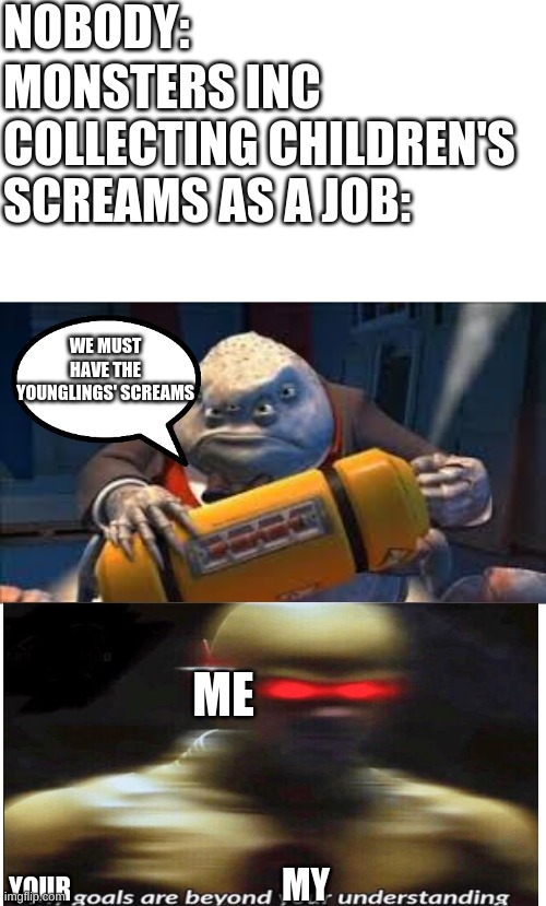 WE NEED THEIR SCREAMS | NOBODY:; MONSTERS INC COLLECTING CHILDREN'S SCREAMS AS A JOB:; WE MUST HAVE THE YOUNGLINGS' SCREAMS; ME; MY; YOUR | image tagged in contained screams,confusion | made w/ Imgflip meme maker