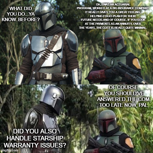 Mandalorian : Boba Fett Said weird thing | WHAT DID YOU DO...YA KNOW..BEFORE? OH, I WAS AN ACTUARIAL PROGRAM. WORKED AT A BIG INSURANCE COMPANY. IT REALLY GIVES YOU A GREAT FEELING,
HELPING FOLKS PLAN FOR THEIR FUTURE NEEDS AND OF COURSE, IF YOU LOOK AT THE PAYMENTS AS AN ANNUITY, OVER
THE YEARS, THE COST IS REALLY QUITE MINIMAL. OF COURSE. YOU SHOULD'VE ANSWERED THE COM. TOO LATE NOW, PAL. DID YOU ALSO HANDLE STARSHIP WARRANTY ISSUES? | image tagged in mandalorian boba fett said weird thing | made w/ Imgflip meme maker