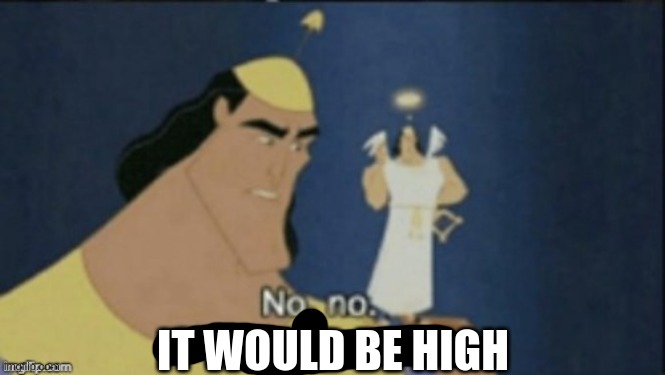 no no hes got a point | IT WOULD BE HIGH | image tagged in no no hes got a point | made w/ Imgflip meme maker