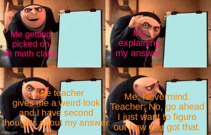 Gru's Plan | Me explaining my answer; Me getting picked on in math class; ...The teacher gives me a weird look and I have second thoughts about my answer. Me: Nevermind.
Teacher: No, go ahead I just want to figure out how you got that. | image tagged in memes,gru's plan | made w/ Imgflip meme maker