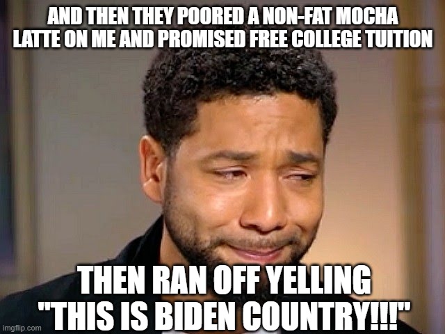 Jussie Smollet Crying | AND THEN THEY POORED A NON-FAT MOCHA LATTE ON ME AND PROMISED FREE COLLEGE TUITION; THEN RAN OFF YELLING "THIS IS BIDEN COUNTRY!!!" | image tagged in jussie smollet crying | made w/ Imgflip meme maker