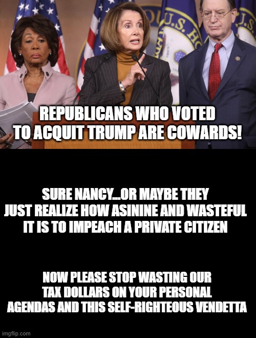 Impeachment is diluted and now only a political tool, a plaything in the toybox to be used at the whims of the irresponsible. | REPUBLICANS WHO VOTED TO ACQUIT TRUMP ARE COWARDS! SURE NANCY...OR MAYBE THEY JUST REALIZE HOW ASININE AND WASTEFUL IT IS TO IMPEACH A PRIVATE CITIZEN; NOW PLEASE STOP WASTING OUR TAX DOLLARS ON YOUR PERSONAL AGENDAS AND THIS SELF-RIGHTEOUS VENDETTA | image tagged in pelosi explains,blank black,impeachment,waste of money | made w/ Imgflip meme maker