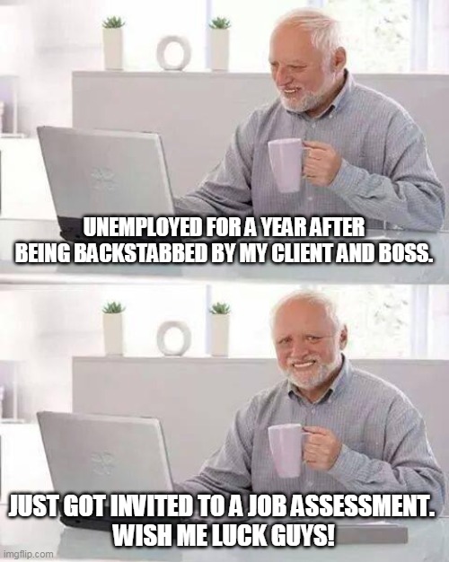 I need to get this | UNEMPLOYED FOR A YEAR AFTER BEING BACKSTABBED BY MY CLIENT AND BOSS. JUST GOT INVITED TO A JOB ASSESSMENT. 
WISH ME LUCK GUYS! | image tagged in memes,hide the pain harold,new job | made w/ Imgflip meme maker