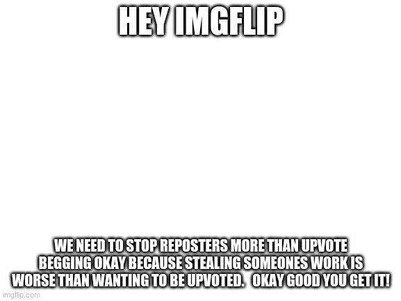 Blank White Template | HEY IMGFLIP; WE NEED TO STOP REPOSTERS MORE THAN UPVOTE BEGGING OKAY BECAUSE STEALING SOMEONES WORK IS WORSE THAN WANTING TO BE UPVOTED.   OKAY GOOD YOU GET IT! | image tagged in blank white template | made w/ Imgflip meme maker