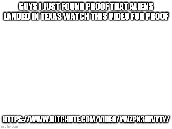https://www.bitchute.com/video/YwZpN3IhVYTY/ | GUYS I JUST FOUND PROOF THAT ALIENS LANDED IN TEXAS WATCH THIS VIDEO FOR PROOF; HTTPS://WWW.BITCHUTE.COM/VIDEO/YWZPN3IHVYTY/ | image tagged in blank white template | made w/ Imgflip meme maker