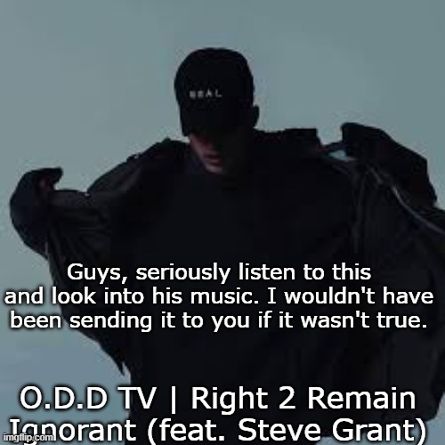 It kind of makes you mad, but its true: https://www.youtube.com/watch?v=wXtRp6xyPWk&list=WL&index=32 | Guys, seriously listen to this and look into his music. I wouldn't have been sending it to you if it wasn't true. O.D.D TV | Right 2 Remain Ignorant (feat. Steve Grant) | image tagged in nfs template | made w/ Imgflip meme maker