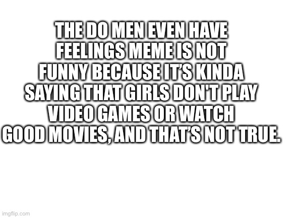 Blank White Template | THE DO MEN EVEN HAVE FEELINGS MEME IS NOT FUNNY BECAUSE IT’S KINDA SAYING THAT GIRLS DON'T PLAY VIDEO GAMES OR WATCH GOOD MOVIES, AND THAT’S NOT TRUE. | image tagged in blank white template | made w/ Imgflip meme maker