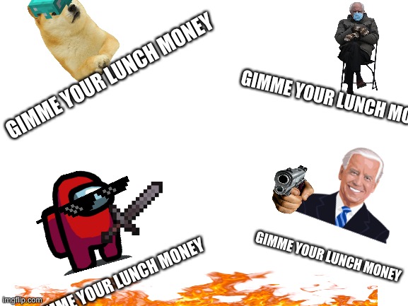 Gimme your lunch moneyyyyyyy | GIMME YOUR LUNCH MONEY; GIMME YOUR LUNCH MONEY; GIMME YOUR LUNCH MONEY; GIMME YOUR LUNCH MONEY | image tagged in blank white template | made w/ Imgflip meme maker