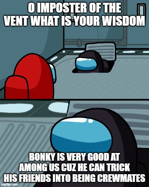 impostor of the vent | O IMPOSTER OF THE VENT WHAT IS YOUR WISDOM; BONKY IS VERY GOOD AT AMONG US CUZ HE CAN TRICK HIS FRIENDS INTO BEING CREWMATES | image tagged in impostor of the vent | made w/ Imgflip meme maker