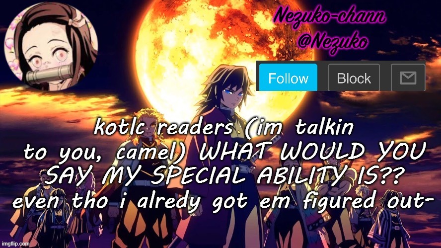 its pyro kinetic and polyglot but i make things a shit ton harder- | kotlc readers (im talkin to you, camel) WHAT WOULD YOU SAY MY SPECIAL ABILITY IS?? even tho i alredy got em figured out- | image tagged in nezuko_chann's temp | made w/ Imgflip meme maker