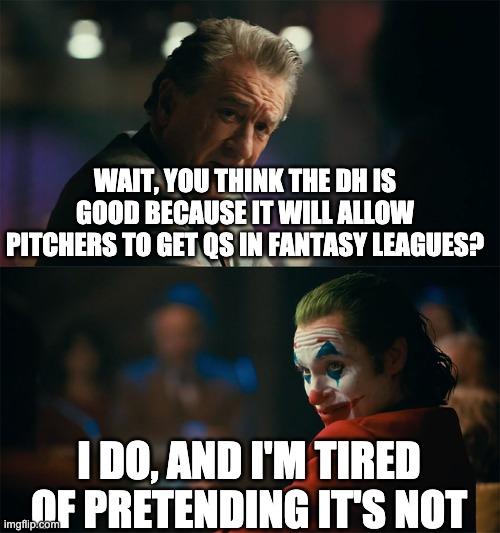 I'm tired of pretending it's not | WAIT, YOU THINK THE DH IS GOOD BECAUSE IT WILL ALLOW PITCHERS TO GET QS IN FANTASY LEAGUES? I DO, AND I'M TIRED OF PRETENDING IT'S NOT | image tagged in i'm tired of pretending it's not | made w/ Imgflip meme maker