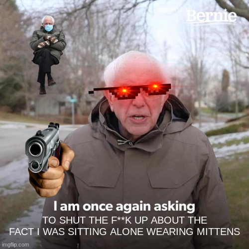 Bernie I Am Once Again Asking For Your Support Meme | TO SHUT THE F**K UP ABOUT THE FACT I WAS SITTING ALONE WEARING MITTENS | image tagged in memes,bernie i am once again asking for your support | made w/ Imgflip meme maker