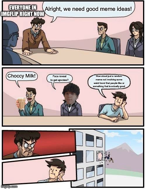 Literally the truth | EVERYONE IN IMGFLIP RIGHT NOW; Alright, we need good meme ideas! Choccy Milk! Face reveal to get upvotes? How about just a random meme not involving some weird trend that people like or something that is actually good | image tagged in memes,boardroom meeting suggestion,choccy milk,goku drip,imgflip humor,stop reading the tags | made w/ Imgflip meme maker