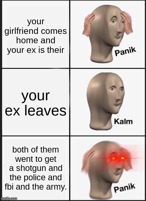 Panik Kalm Panik | your girlfriend comes home and your ex is their; your ex leaves; both of them went to get a shotgun and the police and fbi and the army. | image tagged in memes,panik kalm panik | made w/ Imgflip meme maker