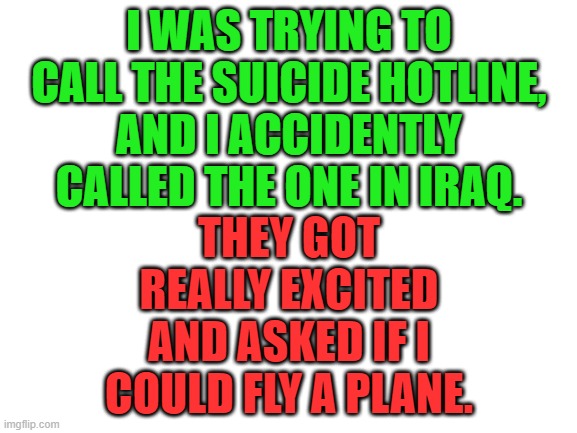 Now I have a life purpose again! | I WAS TRYING TO CALL THE SUICIDE HOTLINE, AND I ACCIDENTLY CALLED THE ONE IN IRAQ. THEY GOT REALLY EXCITED AND ASKED IF I COULD FLY A PLANE. | image tagged in blank white template,dark humor,9/11,terrorism,memes,funny | made w/ Imgflip meme maker