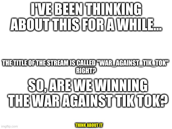 Are we winning this war? | I'VE BEEN THINKING ABOUT THIS FOR A WHILE... THE TITLE OF THE STREAM IS CALLED "WAR_AGAINST_TIK_TOK" 
RIGHT? SO, ARE WE WINNING THE WAR AGAINST TIK TOK? THINK ABOUT IT | image tagged in blank white template | made w/ Imgflip meme maker