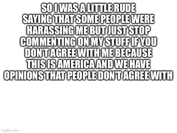 This is just a message to people who keep commenting on my stuff because they don’t like it | SO I WAS A LITTLE RUDE SAYING THAT SOME PEOPLE WERE HARASSING ME BUT JUST STOP COMMENTING ON MY STUFF IF YOU DON’T AGREE WITH ME BECAUSE THIS IS AMERICA AND WE HAVE OPINIONS THAT PEOPLE DON’T AGREE WITH | image tagged in blank white template | made w/ Imgflip meme maker